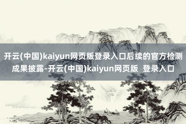 开云(中国)kaiyun网页版登录入口后续的官方检测成果披露-开云(中国)kaiyun网页版  登录入口