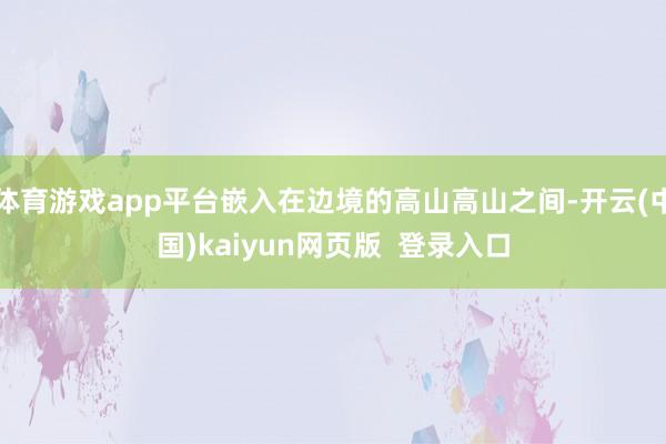 体育游戏app平台嵌入在边境的高山高山之间-开云(中国)kaiyun网页版  登录入口