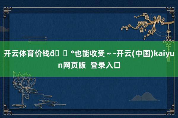 开云体育价钱💰也能收受～-开云(中国)kaiyun网页版  登录入口