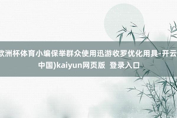 欧洲杯体育小编保举群众使用迅游收罗优化用具-开云(中国)kaiyun网页版 登录入口