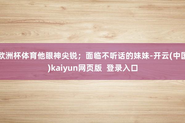 欧洲杯体育他眼神尖锐;面临不听话的妹妹-开云(中国)kaiyun网页版 登录入口
