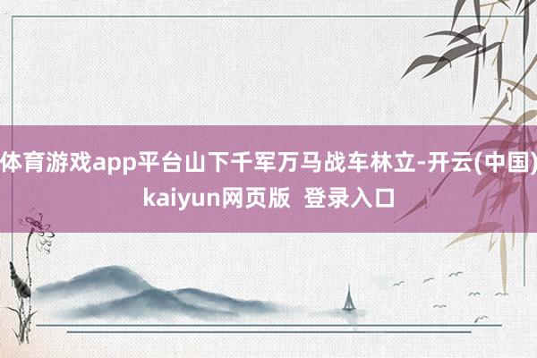 体育游戏app平台山下千军万马战车林立-开云(中国)kaiyun网页版  登录入口