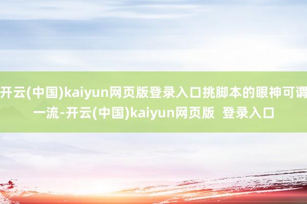 开云(中国)kaiyun网页版登录入口挑脚本的眼神可谓一流-开云(中国)kaiyun网页版  登录入口