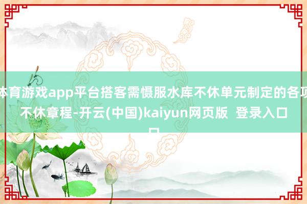 体育游戏app平台搭客需慑服水库不休单元制定的各项不休章程-开云(中国)kaiyun网页版  登录入口
