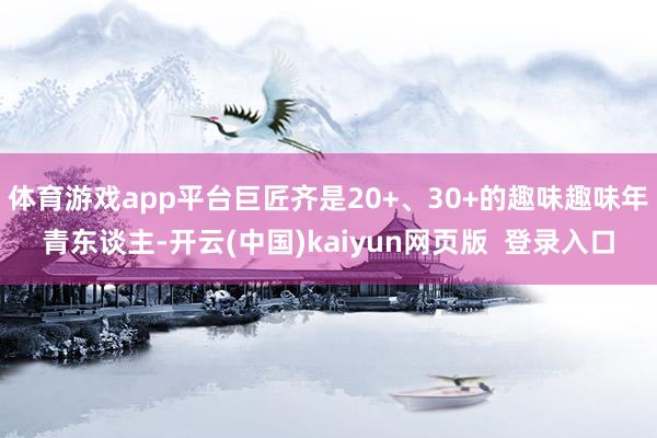 体育游戏app平台巨匠齐是20+、30+的趣味趣味年青东谈主-开云(中国)kaiyun网页版  登录入口