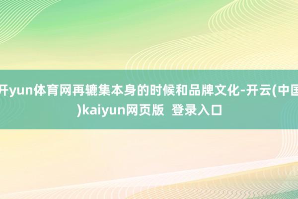 开yun体育网再辘集本身的时候和品牌文化-开云(中国)kaiyun网页版  登录入口