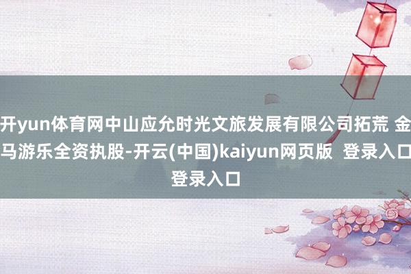 开yun体育网中山应允时光文旅发展有限公司拓荒 金马游乐全资执股-开云(中国)kaiyun网页版  登录入口