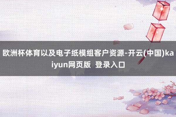 欧洲杯体育以及电子纸模组客户资源-开云(中国)kaiyun网页版  登录入口