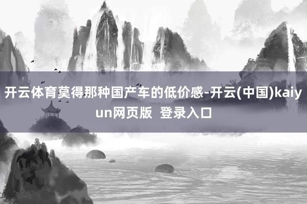 开云体育莫得那种国产车的低价感-开云(中国)kaiyun网页版  登录入口