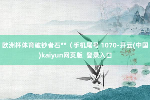 欧洲杯体育破钞者石**（手机尾号 1070-开云(中国)kaiyun网页版  登录入口