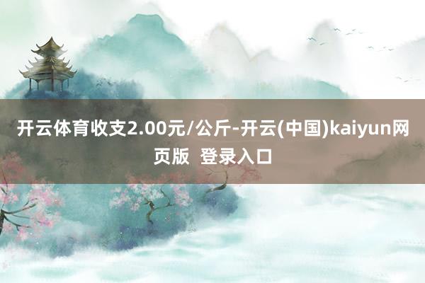 开云体育收支2.00元/公斤-开云(中国)kaiyun网页版  登录入口