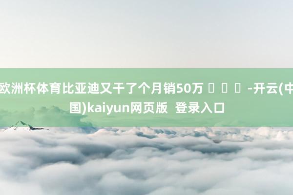欧洲杯体育比亚迪又干了个月销50万 ​​​-开云(中国)kaiyun网页版  登录入口