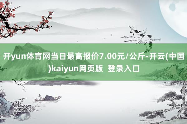 开yun体育网当日最高报价7.00元/公斤-开云(中国)kaiyun网页版  登录入口