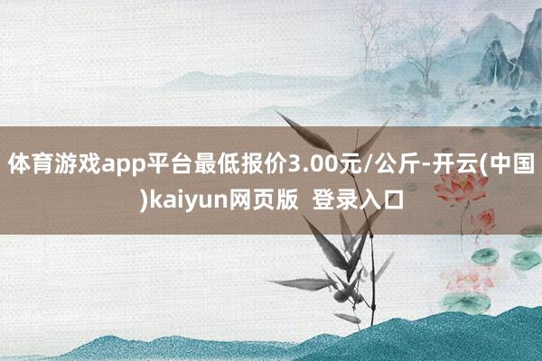 体育游戏app平台最低报价3.00元/公斤-开云(中国)kaiyun网页版  登录入口