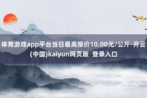 体育游戏app平台当日最高报价10.00元/公斤-开云(中国)kaiyun网页版  登录入口