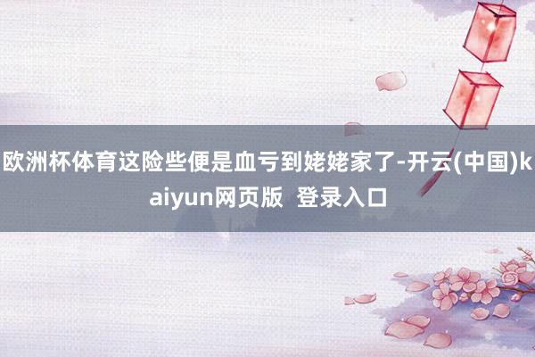 欧洲杯体育这险些便是血亏到姥姥家了-开云(中国)kaiyun网页版  登录入口