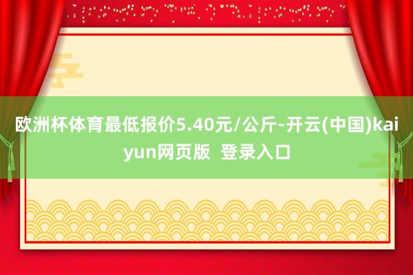 欧洲杯体育最低报价5.40元/公斤-开云(中国)kaiyun网页版  登录入口