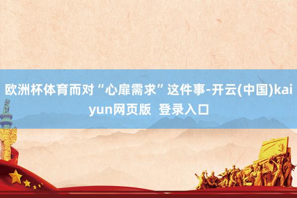 欧洲杯体育而对“心扉需求”这件事-开云(中国)kaiyun网页版  登录入口