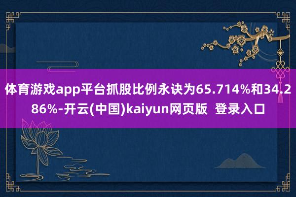 体育游戏app平台抓股比例永诀为65.714%和34.286%-开云(中国)kaiyun网页版 登录入口