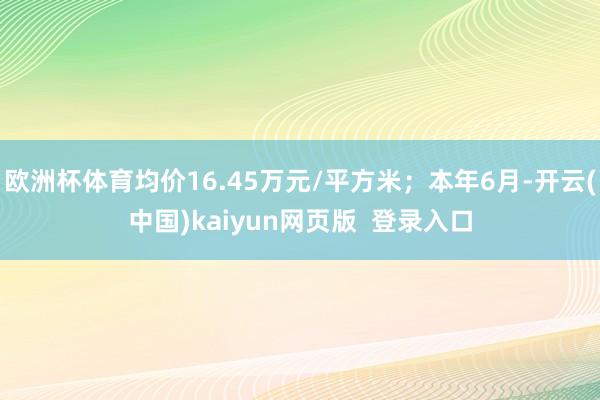 欧洲杯体育均价16.45万元/平方米；本年6月-开云(中国)kaiyun网页版  登录入口