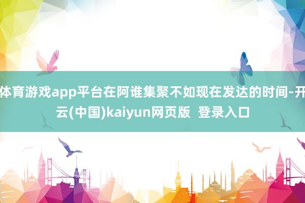 体育游戏app平台在阿谁集聚不如现在发达的时间-开云(中国)kaiyun网页版  登录入口