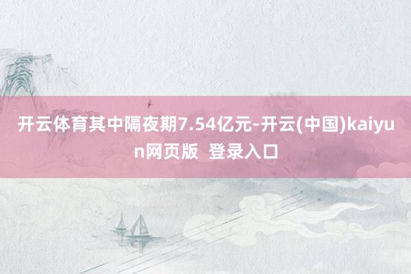 开云体育其中隔夜期7.54亿元-开云(中国)kaiyun网页版  登录入口