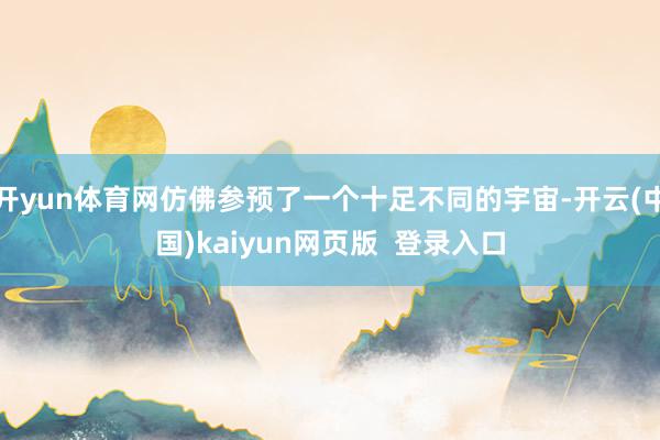 开yun体育网仿佛参预了一个十足不同的宇宙-开云(中国)kaiyun网页版  登录入口
