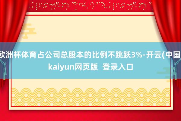 欧洲杯体育占公司总股本的比例不跳跃3%-开云(中国)kaiyun网页版  登录入口