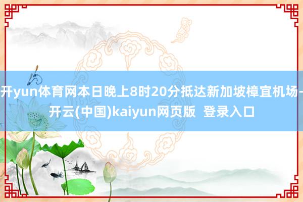 开yun体育网本日晚上8时20分抵达新加坡樟宜机场-开云(中国)kaiyun网页版 登录入口