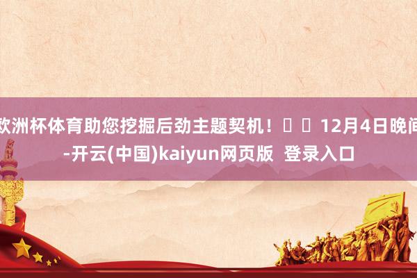 欧洲杯体育助您挖掘后劲主题契机！		12月4日晚间-开云(中国)kaiyun网页版  登录入口