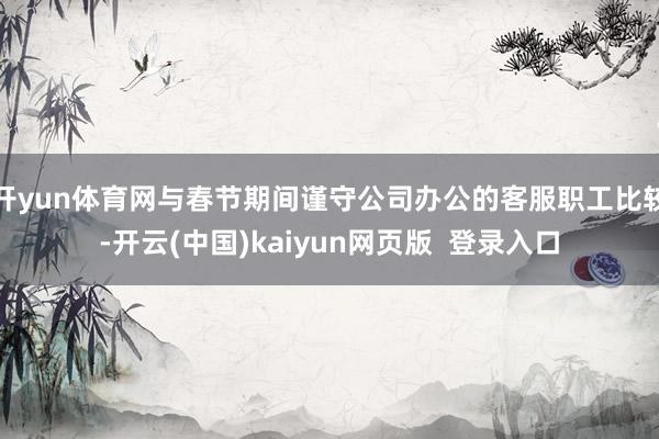 开yun体育网与春节期间谨守公司办公的客服职工比较-开云(中国)kaiyun网页版 登录入口