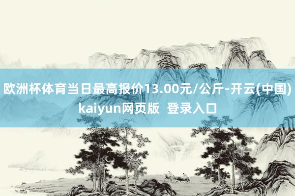 欧洲杯体育当日最高报价13.00元/公斤-开云(中国)kaiyun网页版 登录入口