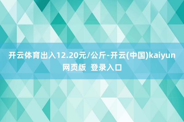 开云体育出入12.20元/公斤-开云(中国)kaiyun网页版  登录入口