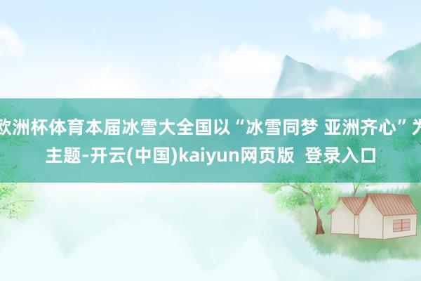 欧洲杯体育本届冰雪大全国以“冰雪同梦 亚洲齐心”为主题-开云(中国)kaiyun网页版  登录入口