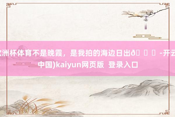 欧洲杯体育不是晚霞，是我拍的海边日出🌅-开云(中国)kaiyun网页版  登录入口
