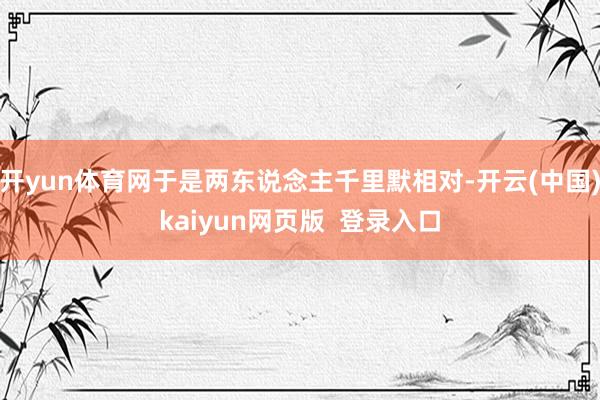 开yun体育网于是两东说念主千里默相对-开云(中国)kaiyun网页版  登录入口