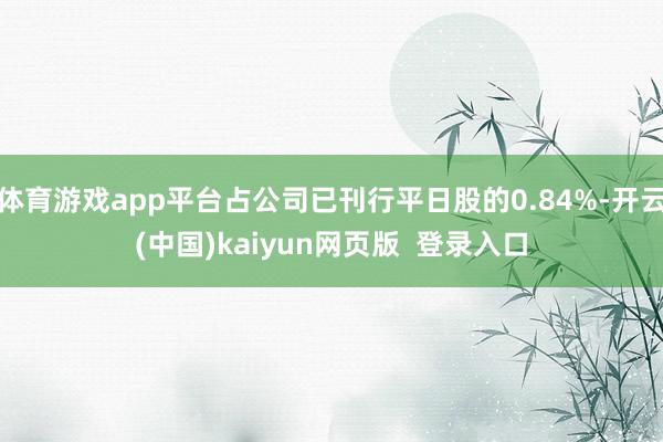 体育游戏app平台占公司已刊行平日股的0.84%-开云(中国)kaiyun网页版 登录入口