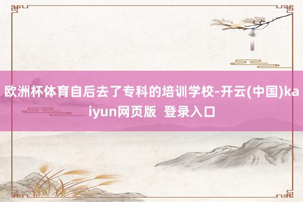 欧洲杯体育自后去了专科的培训学校-开云(中国)kaiyun网页版 登录入口