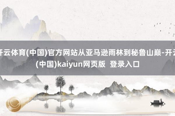开云体育(中国)官方网站从亚马逊雨林到秘鲁山巅-开云(中国)kaiyun网页版  登录入口