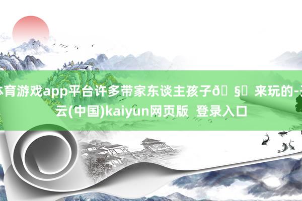 体育游戏app平台许多带家东谈主孩子🧒来玩的-开云(中国)kaiyun网页版 登录入口
