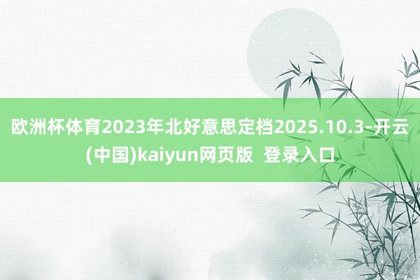 欧洲杯体育2023年北好意思定档2025.10.3-开云(中国)kaiyun网页版  登录入口