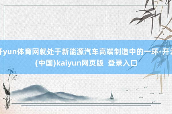 开yun体育网就处于新能源汽车高端制造中的一环-开云(中国)kaiyun网页版 登录入口