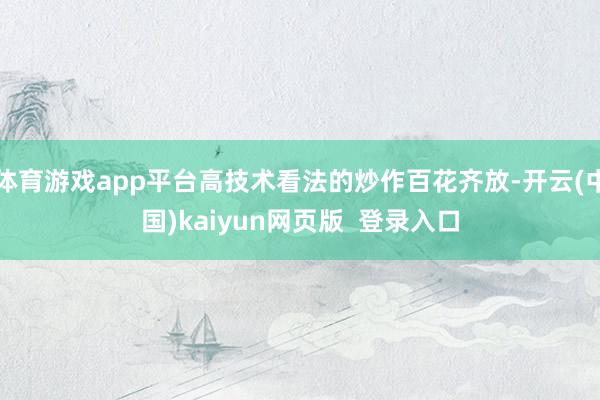 体育游戏app平台高技术看法的炒作百花齐放-开云(中国)kaiyun网页版  登录入口