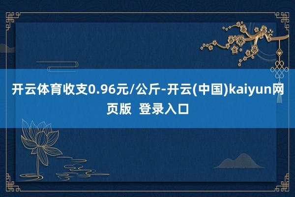 开云体育收支0.96元/公斤-开云(中国)kaiyun网页版  登录入口