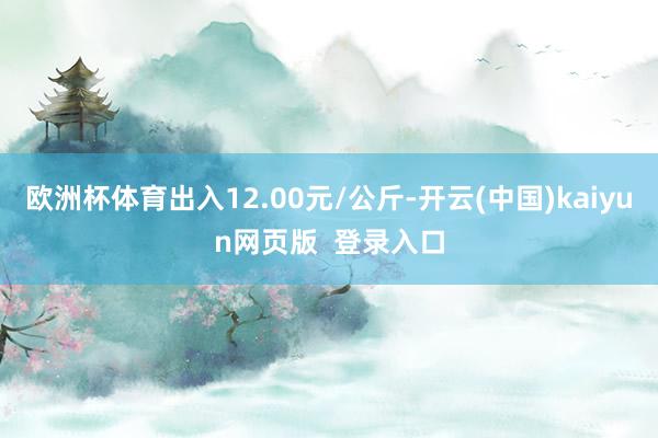 欧洲杯体育出入12.00元/公斤-开云(中国)kaiyun网页版  登录入口