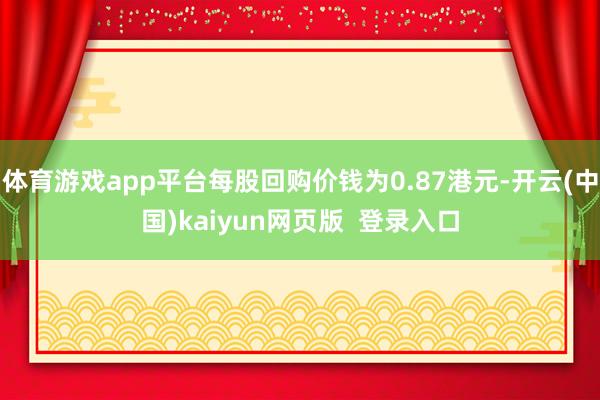 体育游戏app平台每股回购价钱为0.87港元-开云(中国)kaiyun网页版 登录入口