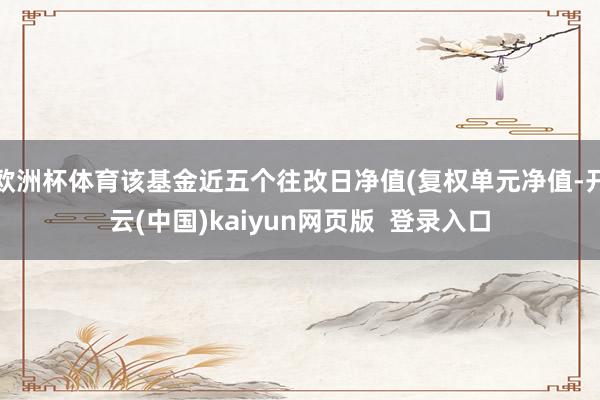 欧洲杯体育该基金近五个往改日净值(复权单元净值-开云(中国)kaiyun网页版  登录入口