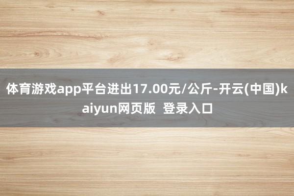 体育游戏app平台进出17.00元/公斤-开云(中国)kaiyun网页版  登录入口