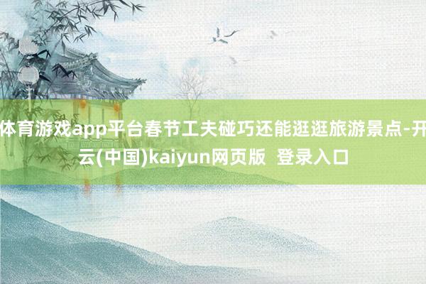 体育游戏app平台春节工夫碰巧还能逛逛旅游景点-开云(中国)kaiyun网页版  登录入口