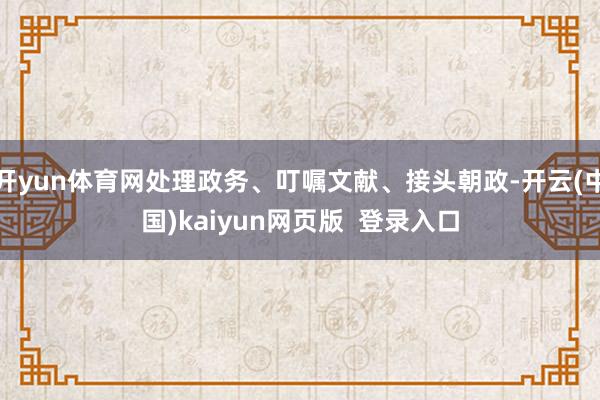 开yun体育网处理政务、叮嘱文献、接头朝政-开云(中国)kaiyun网页版  登录入口